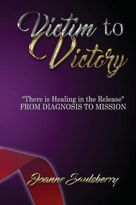 Victim To Victory There Is Healing In The Release: From Diagnosis To Mission