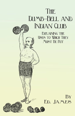 The Dumb-Bell And Indian Club: Explaining The Uses To Which They Must Be Put, With Numerous Illustrations Of The Various Movements; Also A Treatise On ... Advantages Derived From These Exercises