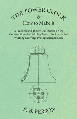 The Tower Clock And How To Make It - A Practical And Theoretical Treatise On The Construction Of A Chiming Tower Clock, With Full Working Drawings Photographed To Scale