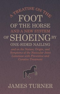 A Treatise On The Foot Of The Horse And A New System Of Shoeing By One-Sided Nailing, And On The Nature, Origin, And Symptoms Of The Navicular Joint Lameness With Preventive And Curative Treatment