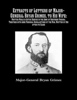 Extracts Of Letters Of Major-General Bryan Grimes, To His Wife: Written While In Active Service In The Army Of Northern Virginia.: Together With Some ... Of The War, Written By Him After Its Close