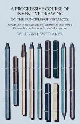 A Progressive Course Of Inventive Drawing On The Principles Of Pestalozzi - For The Use Of Teachers And Self-Instruction Also With A View To Its Adaptation To Art And Manufacture