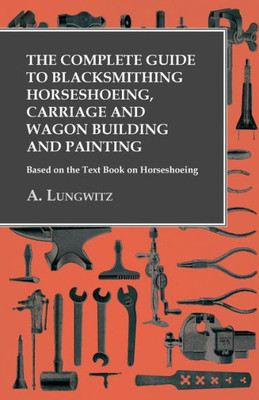 The Complete Guide To Blacksmithing Horseshoeing, Carriage And Wagon Building And Painting - Based On The Text Book On Horseshoeing