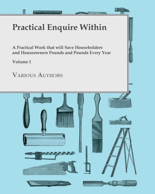 Practical Enquire Within - A Practical Work That Will Save Householders And Houseowners Pounds And Pounds Every Year - Volume I