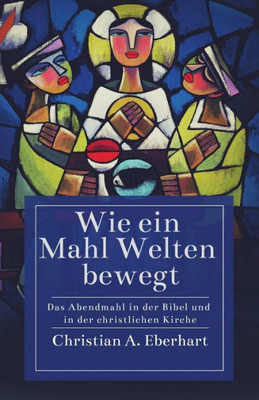 Wie Ein Mahl Welten Bewegt: Das Abendmahl In Der Bibel Und In Der Christlichen Kirche (German Edition)