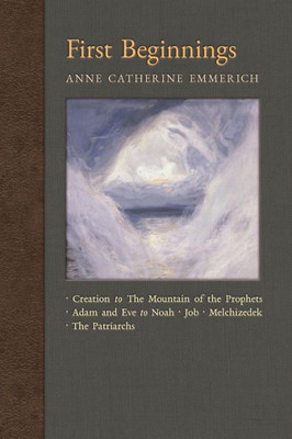 First Beginnings: From The Creation To The Mountain Of The Prophets & From Adam And Eve To Job And The Patriarchs (New Light On The Visions Of Anne C. Emmerich)