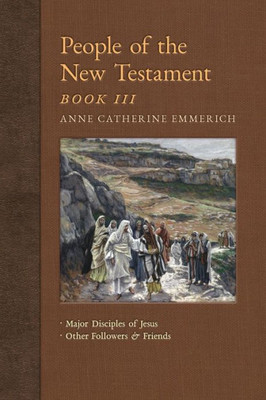 People Of The New Testament, Book Iii: Major Disciples Of Jesus & Other Followers & Friends (New Light On The Visions Of Anne C. Emmerich)