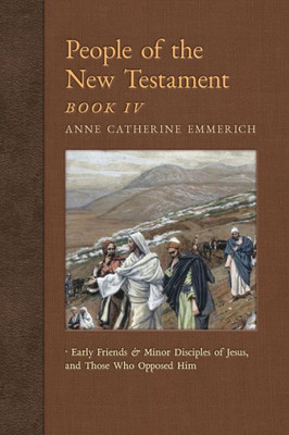 People Of The New Testament, Book Iv: Early Friends And Minor Disciples Of Jesus, And Those Who Opposed Him (New Light On The Visions Of Anne C. Emmerich)