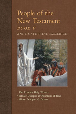 People Of The New Testament, Book V: The Primary Holy Women, Major Female Disciples And Relations Of Jesus, Minor Disciples & Others (New Light On The Visions Of Anne C. Emmerich)