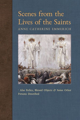 Scenes From The Lives Of The Saints: Also Relics, Blessed Objects, And Some Other Persons Described (New Light On The Visions Of Anne C. Emmerich)
