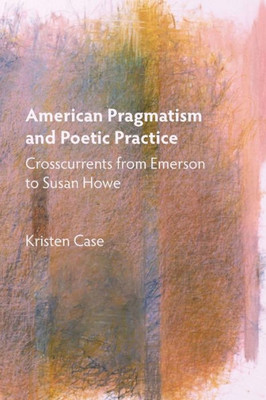 American Pragmatism And Poetic Practice: Crosscurrents From Emerson To Susan Howe (Mind And American Literature, 1)