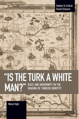 Is The Turk A White Man?: Race And Modernity In The Making Of Turkish Identity (Studies In Critical Social Sciences)