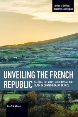 Unveiling The French Republic: National Identity, Secularism, And Islam In Contemporary France (Studies In Critical Research On Religion, 7)