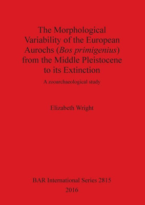 The Morphological Variability Of The European Aurochs (Bos Primigenius) From The Middle Pleistocene To Its Extinction: A Zooarchaeological Study (2815) (Bar International Series)