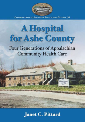 A Hospital For Ashe County: Four Generations Of Appalachian Community Health Care (Contributions To Southern Appalachian Studies, 38)