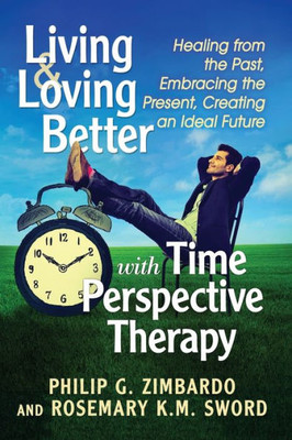 Living And Loving Better With Time Perspective Therapy: Healing From The Past, Embracing The Present, Creating An Ideal Future