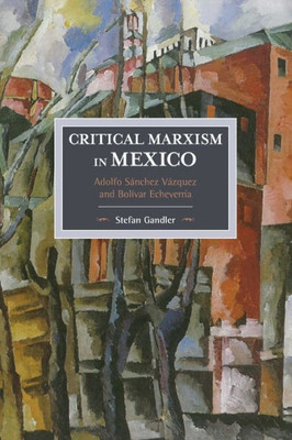 Critical Marxism In Mexico: Adolfo Sanchez Vazquez And Bolivar Echeverria (Historical Materialism)
