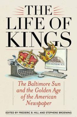 The Life Of Kings: The Baltimore Sun And The Golden Age Of The American Newspaper