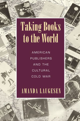 Taking Books To The World: American Publishers And The Cultural Cold War (Studies In Print Culture And The History Of The Book)