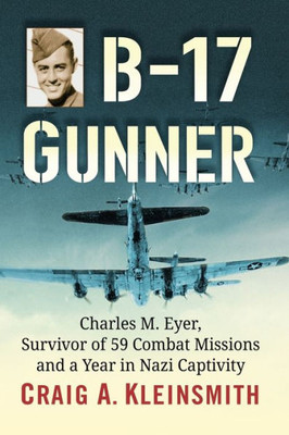 B-17 Gunner: Charles M. Eyer, Survivor Of 59 Combat Missions And A Year In Nazi Captivity