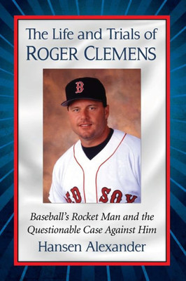 The Life And Trials Of Roger Clemens: Baseball's Rocket Man And The Questionable Case Against Him