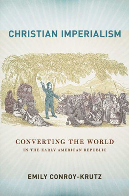 Christian Imperialism: Converting The World In The Early American Republic (The United States In The World)