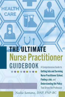 The Ultimate Nurse Practitioner Guidebook: A Comprehensive Guide To Getting Into And Surviving Nurse Practitioner School, Finding A Job, And Understanding The Policy That Drives The Profession