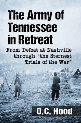 The Army Of Tennessee In Retreat: From Defeat At Nashville Through "The Sternest Trials Of The War"