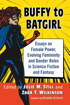 Buffy To Batgirl: Essays On Female Power, Evolving Femininity And Gender Roles In Science Fiction And Fantasy