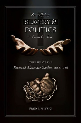 Sanctifying Slavery And Politics In South Carolina: The Life Of The Reverend Alexander Garden, 1685-1756