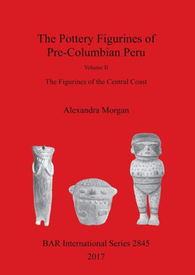 The Pottery Figurines Of Pre-Columbian Peru: Volume Ii : The Figurines Of The Central Coast (2845) (Bar International)