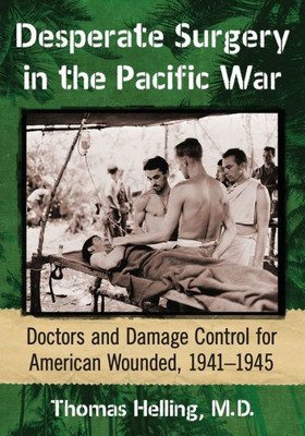 Desperate Surgery In The Pacific War: Doctors And Damage Control For American Wounded, 1941-1945