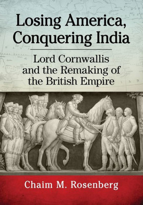 Losing America, Conquering India: Lord Cornwallis And The Remaking Of The British Empire