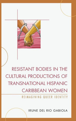Resistant Bodies In The Cultural Productions Of Transnational Hispanic Caribbean Women: Reimagining Queer Identity (Latin American Gender And Sexualities)