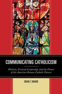 Communicating Catholicism: Rhetoric, Ecclesial Leadership, And The Future Of The American Roman Catholic Diocese (The Fairleigh Dickinson University Press Series In Communication Studies)