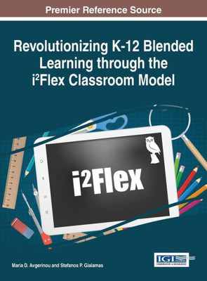 Revolutionizing K-12 Blended Learning Through The I2Flex Classroom Model (Advances In Early Childhood And K-12 Education)