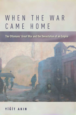 When The War Came Home: The Ottomans' Great War And The Devastation Of An Empire