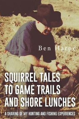 Squirrel Tales To Game Trails And Shore Lunches: A Sharing Of My Hunting And Fishing Experiences