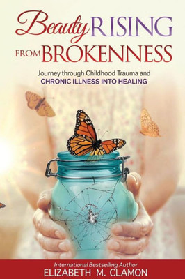 Beauty Rising From Brokenness: Journey Through Childhood Trauma To Chronic Illness Into Healing