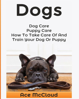 Dogs: Dog Care: Puppy Care: How To Take Care Of And Train Your Dog Or Puppy (Essentials For Dog Care & Puppy Care Along)