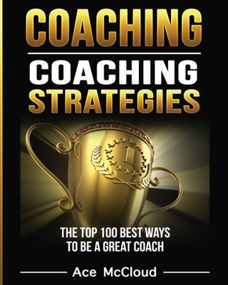 Coaching: Coaching Strategies: The Top 100 Best Ways To Be A Great Coach (Sports Coaching Strategies For Conditioning)