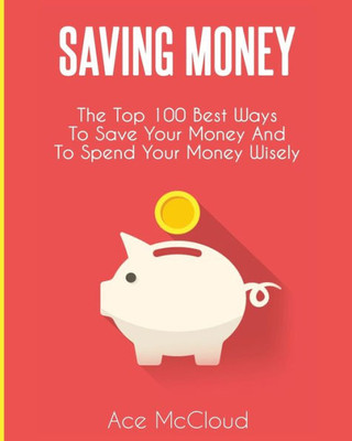 Saving Money: The Top 100 Best Ways To Save Your Money And To Spend Your Money Wisely (Saving Money Ideas Secrets & Strategies For)