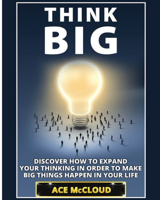 Think Big: Discover How To Expand Your Thinking In Order To Make Big Things Happen In Your Life (Accomplish Your Dreams & Goals By Thinking Big)