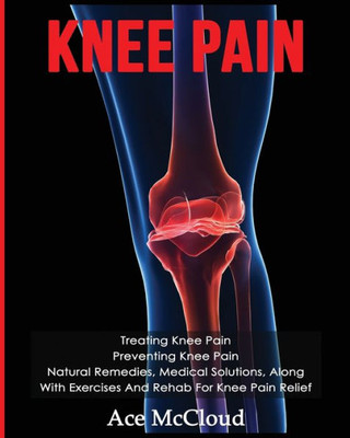 Knee Pain: Treating Knee Pain: Preventing Knee Pain: Natural Remedies, Medical Solutions, Along With Exercises And Rehab For Knee Pain Relief (Exercises And Treatments For Rehabbing And Healing)