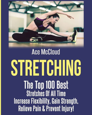 Stretching: The Top 100 Best Stretches Of All Time: Increase Flexibility, Gain Strength, Relieve Pain & Prevent Injury (Stretching Exercise Routines For Flexibility)