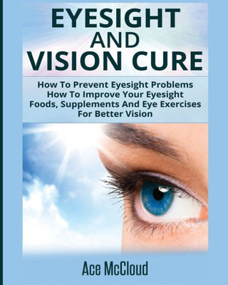 Eyesight And Vision Cure: How To Prevent Eyesight Problems: How To Improve Your Eyesight: Foods, Supplements And Eye Exercises For Better Vision (Heal Your Eyesight Naturally With Nutrition)