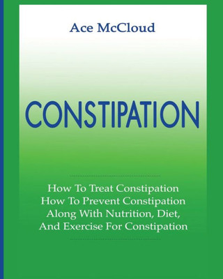 Constipation: How To Treat Constipation: How To Prevent Constipation: Along With Nutrition, Diet, And Exercise For Constipation (All Natural & Medical Solutions & Home Remedies)