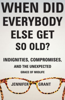 When Did Everybody Else Get So Old?: Indignities, Compromises, And The Unexpected Grace Of Midlife