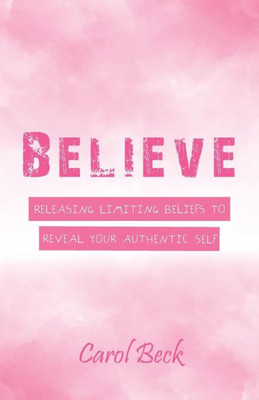 Believe: Releasing Limiting Beliefs To Reveal Your Authentic Self