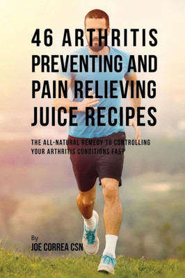 46 Arthritis Preventing And Pain Relieving Juice Recipes: The All-Natural Remedy To Controlling Your Arthritis Conditions Fast